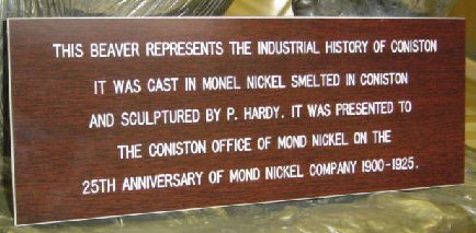 Inscription: this Beaver represents the industrial history of Coniston. It was cast in Monel Nickel smelted in Coniston and sculpted by P. Hardy. It was presented to the coniston office of Mond Nickel on the 25th Anniversary of Mond Nickel Company 1900-1925.